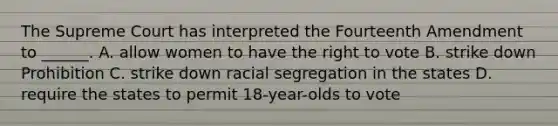 The Supreme Court has interpreted the Fourteenth Amendment to ______. A. allow women to have the right to vote B. strike down Prohibition C. strike down racial segregation in the states D. require the states to permit 18-year-olds to vote