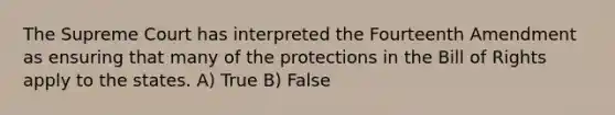 The Supreme Court has interpreted the Fourteenth Amendment as ensuring that many of the protections in the Bill of Rights apply to the states. A) True B) False