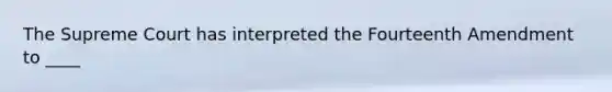 The Supreme Court has interpreted the Fourteenth Amendment to ____