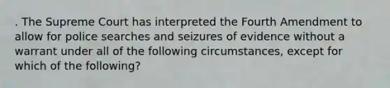 . The Supreme Court has interpreted the Fourth Amendment to allow for police searches and seizures of evidence without a warrant under all of the following circumstances, except for which of the following?