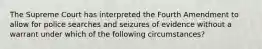 The Supreme Court has interpreted the Fourth Amendment to allow for police searches and seizures of evidence without a warrant under which of the following circumstances?