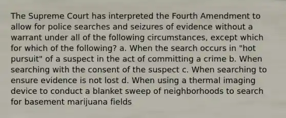 The Supreme Court has interpreted the Fourth Amendment to allow for police searches and seizures of evidence without a warrant under all of the following circumstances, except which for which of the following? a. When the search occurs in "hot pursuit" of a suspect in the act of committing a crime b. When searching with the consent of the suspect c. When searching to ensure evidence is not lost d. When using a thermal imaging device to conduct a blanket sweep of neighborhoods to search for basement marijuana fields