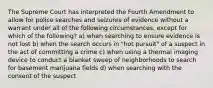 The Supreme Court has interpreted the Fourth Amendment to allow for police searches and seizures of evidence without a warrant under all of the following circumstances, except for which of the following? a) when searching to ensure evidence is not lost b) when the search occurs in "hot pursuit" of a suspect in the act of committing a crime c) when using a thermal imaging device to conduct a blanket sweep of neighborhoods to search for basement marijuana fields d) when searching with the consent of the suspect