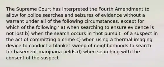 The Supreme Court has interpreted the Fourth Amendment to allow for police searches and seizures of evidence without a warrant under all of the following circumstances, except for which of the following? a) when searching to ensure evidence is not lost b) when the search occurs in "hot pursuit" of a suspect in the act of committing a crime c) when using a thermal imaging device to conduct a blanket sweep of neighborhoods to search for basement marijuana fields d) when searching with the consent of the suspect