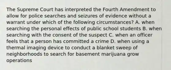 The Supreme Court has interpreted the Fourth Amendment to allow for police searches and seizures of evidence without a warrant under which of the following circumstances? A. when searching the personal effects of public school students B. when searching with the consent of the suspect C. when an officer feels that a person has committed a crime D. when using a thermal imaging device to conduct a blanket sweep of neighborhoods to search for basement marijuana grow operations