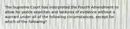 The Supreme Court has interpreted the Fourth Amendment to allow for police searches and seizures of evidence without a warrant under all of the following circumstances, except for which of the following?