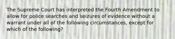 The Supreme Court has interpreted the Fourth Amendment to allow for police searches and seizures of evidence without a warrant under all of the following circumstances, except for which of the following?