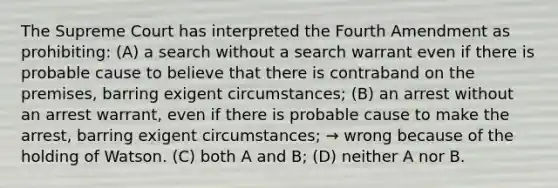 The Supreme Court has interpreted the Fourth Amendment as prohibiting: (A) a search without a search warrant even if there is probable cause to believe that there is contraband on the premises, barring exigent circumstances; (B) an arrest without an arrest warrant, even if there is probable cause to make the arrest, barring exigent circumstances; → wrong because of the holding of Watson. (C) both A and B; (D) neither A nor B.