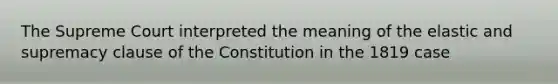 The Supreme Court interpreted the meaning of the elastic and supremacy clause of the Constitution in the 1819 case