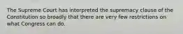 The Supreme Court has interpreted the supremacy clause of the Constitution so broadly that there are very few restrictions on what Congress can do.