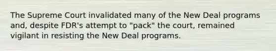 The Supreme Court invalidated many of the New Deal programs and, despite FDR's attempt to "pack" the court, remained vigilant in resisting the New Deal programs.