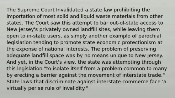 The Supreme Court Invalidated a state law prohibiting the importation of most solid and liquid waste materials from other states. The Court saw this attempt to bar out-of-state access to New Jersey's privately owned landfill sites, while leaving them open to in-state users, as simply another example of parochial legislation tending to promote state economic protectionism at the expense of national interests. The problem of preserving adequate landfill space was by no means unique to New Jersey. And yet, in the Court's view, the state was attempting through this legislation "to isolate itself from a problem common to many by erecting a barrier against the movement of interstate trade." State laws that discriminate against interstate commerce face 'a virtually per se rule of invalidity."