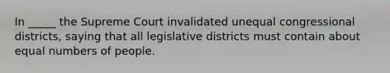 In _____ the Supreme Court invalidated unequal congressional districts, saying that all legislative districts must contain about equal numbers of people.