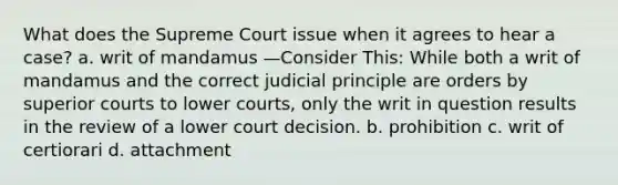 What does the Supreme Court issue when it agrees to hear a case? a. writ of mandamus —Consider This: While both a writ of mandamus and the correct judicial principle are orders by superior courts to lower courts, only the writ in question results in the review of a lower court decision. b. prohibition c. writ of certiorari d. attachment