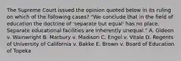 The Supreme Court issued the opinion quoted below in its ruling on which of the following cases? "We conclude that in the field of education the doctrine of 'separate but equal' has no place. Separate educational facilities are inherently unequal." A. Gideon v. Wainwright B. Marbury v. Madison C. Engel v. Vitale D. Regents of University of California v. Bakke E. Brown v. Board of Education of Topeka