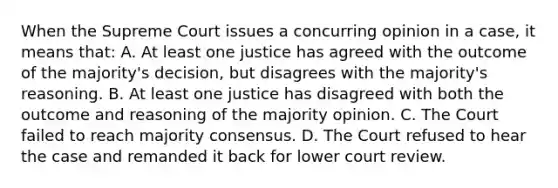 When the Supreme Court issues a concurring opinion in a case, it means that: A. At least one justice has agreed with the outcome of the majority's decision, but disagrees with the majority's reasoning. B. At least one justice has disagreed with both the outcome and reasoning of the majority opinion. C. The Court failed to reach majority consensus. D. The Court refused to hear the case and remanded it back for lower court review.