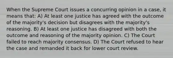 When the Supreme Court issues a concurring opinion in a case, it means that: A) At least one justice has agreed with the outcome of the majority's decision but disagrees with the majority's reasoning. B) At least one justice has disagreed with both the outcome and reasoning of the majority opinion. C) The Court failed to reach majority consensus. D) The Court refused to hear the case and remanded it back for lower court review.