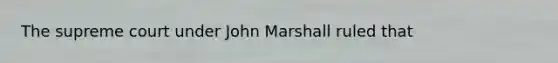 The supreme court under John Marshall ruled that