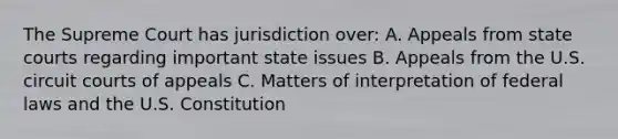 The Supreme Court has jurisdiction over: A. Appeals from state courts regarding important state issues B. Appeals from the U.S. circuit courts of appeals C. Matters of interpretation of federal laws and the U.S. Constitution