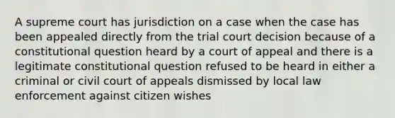 A supreme court has jurisdiction on a case when the case has been appealed directly from the trial court decision because of a constitutional question heard by a court of appeal and there is a legitimate constitutional question refused to be heard in either a criminal or civil court of appeals dismissed by local law enforcement against citizen wishes