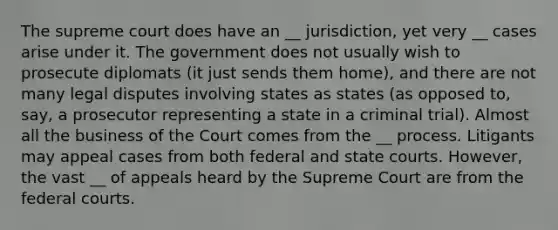 The supreme court does have an __ jurisdiction, yet very __ cases arise under it. The government does not usually wish to prosecute diplomats (it just sends them home), and there are not many legal disputes involving states as states (as opposed to, say, a prosecutor representing a state in a criminal trial). Almost all the business of the Court comes from the __ process. Litigants may appeal cases from both federal and state courts. However, the vast __ of appeals heard by the Supreme Court are from the federal courts.