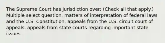 The Supreme Court has jurisdiction over: (Check all that apply.) Multiple select question. matters of interpretation of federal laws and the U.S. Constitution. appeals from the U.S. circuit court of appeals. appeals from state courts regarding important state issues.