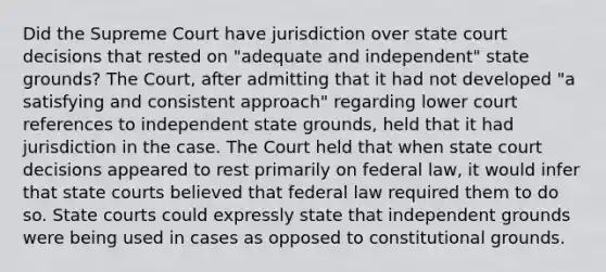 Did the Supreme Court have jurisdiction over state court decisions that rested on "adequate and independent" state grounds? The Court, after admitting that it had not developed "a satisfying and consistent approach" regarding lower court references to independent state grounds, held that it had jurisdiction in the case. The Court held that when state court decisions appeared to rest primarily on federal law, it would infer that state courts believed that federal law required them to do so. State courts could expressly state that independent grounds were being used in cases as opposed to constitutional grounds.