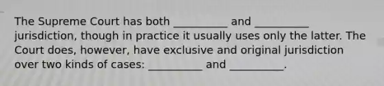 The Supreme Court has both __________ and __________ jurisdiction, though in practice it usually uses only the latter. The Court does, however, have exclusive and original jurisdiction over two kinds of cases: __________ and __________.