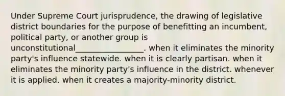 Under Supreme Court jurisprudence, the drawing of legislative district boundaries for the purpose of benefitting an incumbent, political party, or another group is unconstitutional_________________. when it eliminates the minority party's influence statewide. when it is clearly partisan. when it eliminates the minority party's influence in the district. whenever it is applied. when it creates a majority-minority district.