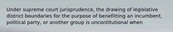 Under supreme court jurisprudence, the drawing of legislative district boundaries for the purpose of benefitting an incumbent, political party, or another group is uncontitutional when