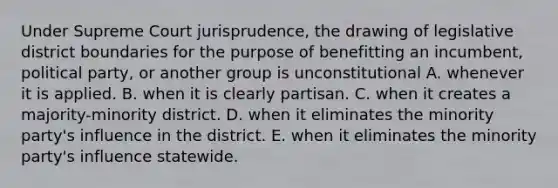 Under Supreme Court jurisprudence, the drawing of legislative district boundaries for the purpose of benefitting an incumbent, political party, or another group is unconstitutional A. whenever it is applied. B. when it is clearly partisan. C. when it creates a majority-minority district. D. when it eliminates the minority party's influence in the district. E. when it eliminates the minority party's influence statewide.