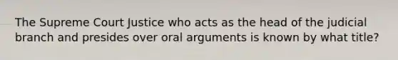 The Supreme Court Justice who acts as the head of the judicial branch and presides over oral arguments is known by what title?