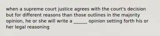 when a supreme court justice agrees with the court's decision but for different reasons than those outlines in the majority opinion, he or she will write a ______ opinion setting forth his or her legal reasoning