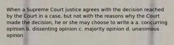 When a Supreme Court justice agrees with the decision reached by the Court in a case, but not with the reasons why the Court made the decision, he or she may choose to write a a. concurring opinion b. dissenting opinion c. majority opinion d. unanimous opinon