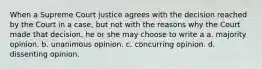 When a Supreme Court justice agrees with the decision reached by the Court in a case, but not with the reasons why the Court made that decision, he or she may choose to write a a. majority opinion. b. unanimous opinion. c. concurring opinion. d. dissenting opinion.