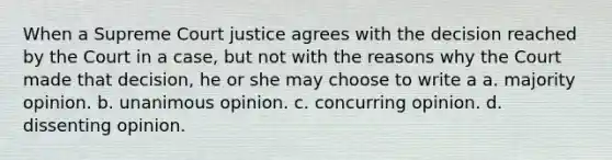 When a Supreme Court justice agrees with the decision reached by the Court in a case, but not with the reasons why the Court made that decision, he or she may choose to write a a. majority opinion. b. unanimous opinion. c. concurring opinion. d. dissenting opinion.