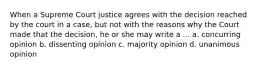 When a Supreme Court justice agrees with the decision reached by the court in a case, but not with the reasons why the Court made that the decision, he or she may write a ... a. concurring opinion b. dissenting opinion c. majority opinion d. unanimous opinion