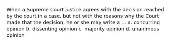 When a Supreme Court justice agrees with the decision reached by the court in a case, but not with the reasons why the Court made that the decision, he or she may write a ... a. concurring opinion b. dissenting opinion c. majority opinion d. unanimous opinion