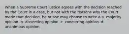 When a Supreme Court justice agrees with the decision reached by the Court in a case, but not with the reasons why the Court made that decision, he or she may choose to write a a. majority opinion. b. dissenting opinion. c. concurring opinion. d. unanimous opinion.