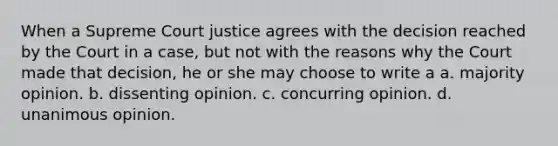 When a Supreme Court justice agrees with the decision reached by the Court in a case, but not with the reasons why the Court made that decision, he or she may choose to write a a. majority opinion. b. dissenting opinion. c. concurring opinion. d. unanimous opinion.