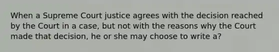 When a Supreme Court justice agrees with the decision reached by the Court in a case, but not with the reasons why the Court made that decision, he or she may choose to write a?