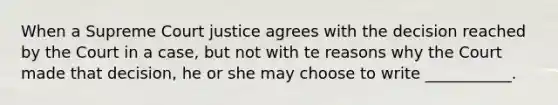 When a Supreme Court justice agrees with the decision reached by the Court in a case, but not with te reasons why the Court made that decision, he or she may choose to write ___________.