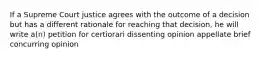 If a Supreme Court justice agrees with the outcome of a decision but has a different rationale for reaching that decision, he will write a(n) petition for certiorari dissenting opinion appellate brief concurring opinion