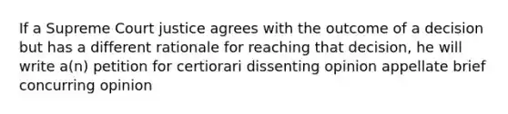 If a Supreme Court justice agrees with the outcome of a decision but has a different rationale for reaching that decision, he will write a(n) petition for certiorari dissenting opinion appellate brief concurring opinion