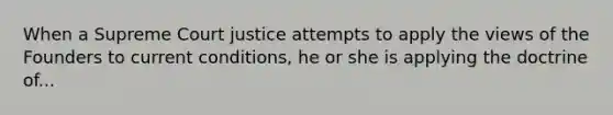 When a Supreme Court justice attempts to apply the views of the Founders to current conditions, he or she is applying the doctrine of...