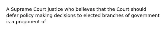 A Supreme Court justice who believes that the Court should defer policy making decisions to elected branches of government is a proponent of