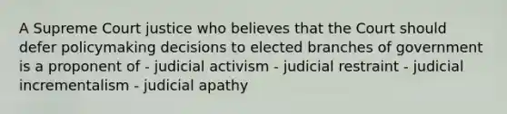 A Supreme Court justice who believes that the Court should defer policymaking decisions to elected branches of government is a proponent of - judicial activism - judicial restraint - judicial incrementalism - judicial apathy