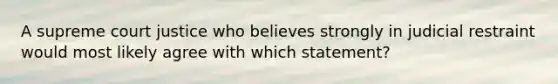 A supreme court justice who believes strongly in judicial restraint would most likely agree with which statement?