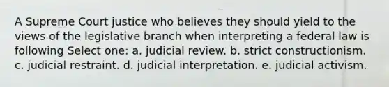 A Supreme Court justice who believes they should yield to the views of the legislative branch when interpreting a federal law is following Select one: a. judicial review. b. strict constructionism. c. judicial restraint. d. judicial interpretation. e. judicial activism.