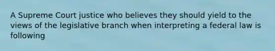 A Supreme Court justice who believes they should yield to the views of the legislative branch when interpreting a federal law is following